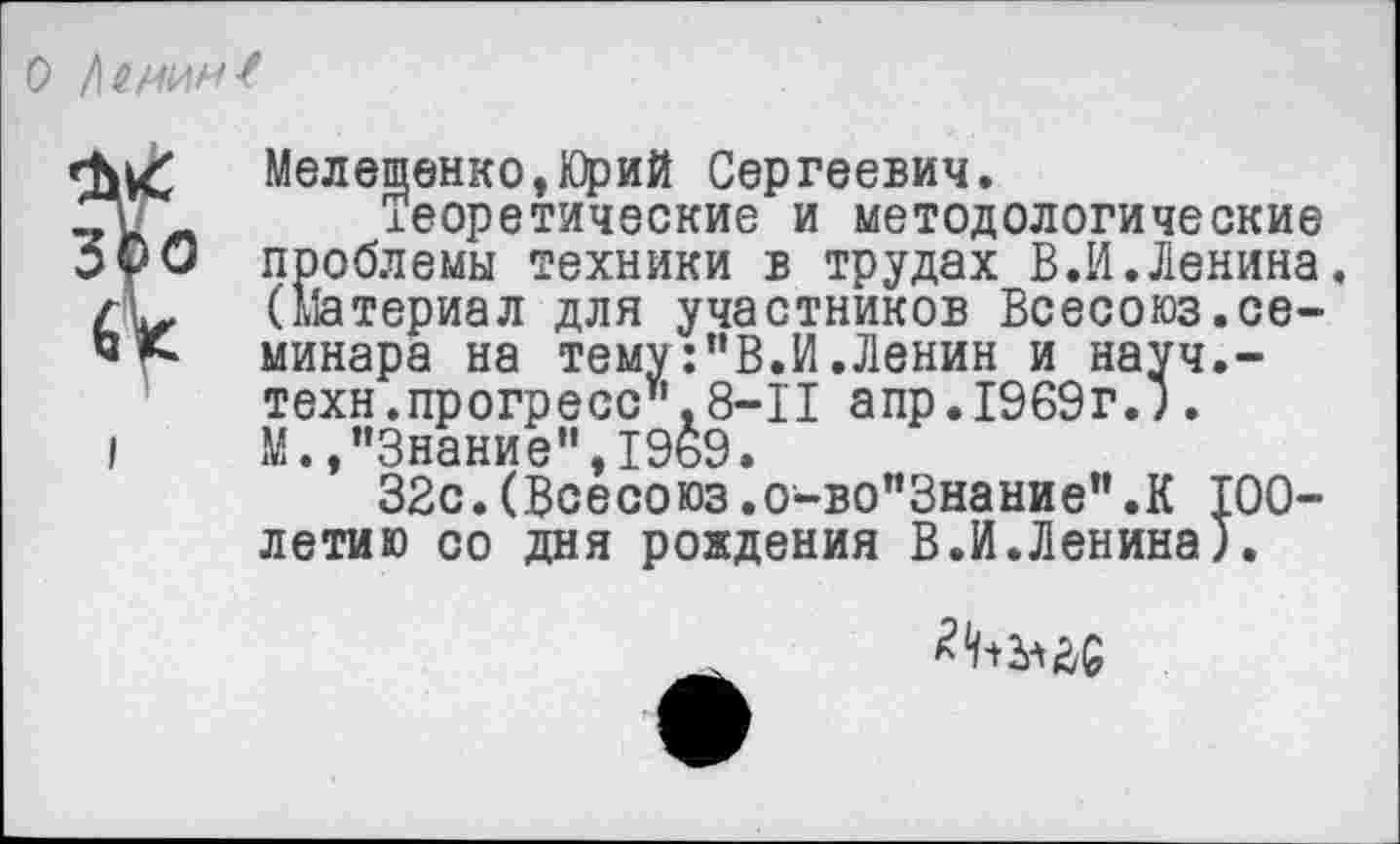 ﻿О 1\ИМ1ЛН{
&
Мелещенко,Юрий Сергеевич.
Теоретические и методологические проблемы техники в трудах В.И.Ленина. (Материал для участников Всесоюз.семинара на тему:"В.И.Ленин и науч.-техн.прогресс".8-11 апр.1969г.). М. /’Знание", 1969.
32с.(Всесоюз.о-во"Знание’’.К 100-летию со дня рождения В.И.Ленина).
